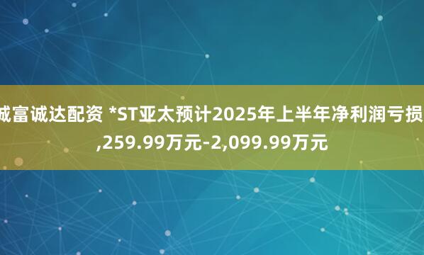 诚富诚达配资 *ST亚太预计2025年上半年净利润亏损1,259.99万元-2,099.99万元