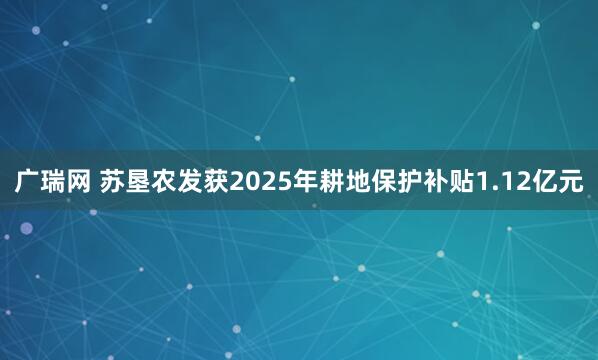 广瑞网 苏垦农发获2025年耕地保护补贴1.12亿元