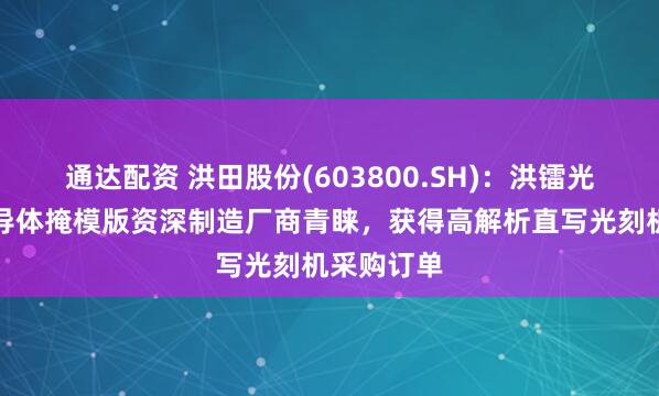 通达配资 洪田股份(603800.SH)：洪镭光学赢得半导体掩模版资深制造厂商青睐，获得高解析直写光刻机采购订单