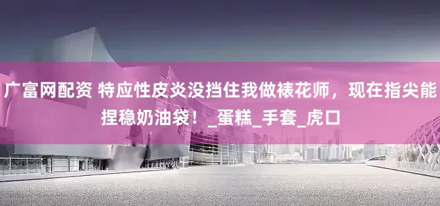 广富网配资 特应性皮炎没挡住我做裱花师，现在指尖能捏稳奶油袋！_蛋糕_手套_虎口