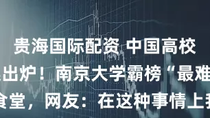 贵海国际配资 中国高校食堂鄙视链出炉！南京大学霸榜“最难吃”大学食堂，网友：在这种事情上我不允许母校输！_猪肚_创新_美食
