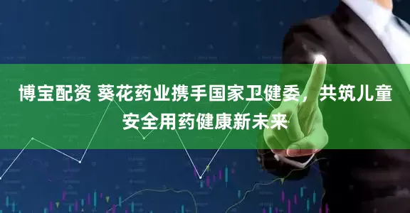 博宝配资 葵花药业携手国家卫健委，共筑儿童安全用药健康新未来