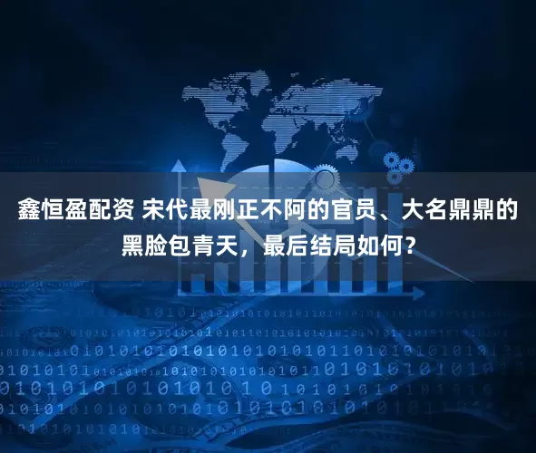 鑫恒盈配资 宋代最刚正不阿的官员、大名鼎鼎的黑脸包青天，最后结局如何？