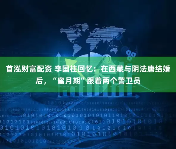 首泓财富配资 李国柱回忆：在西藏与阴法唐结婚后，“蜜月期”跟着两个警卫员