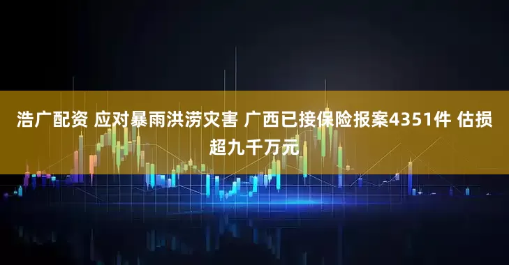 浩广配资 应对暴雨洪涝灾害 广西已接保险报案4351件 估损超九千万元