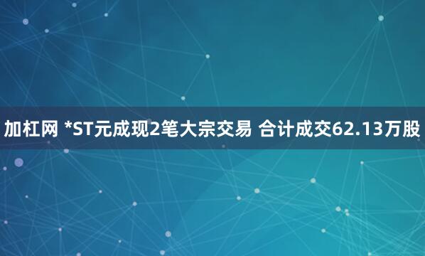 加杠网 *ST元成现2笔大宗交易 合计成交62.13万股