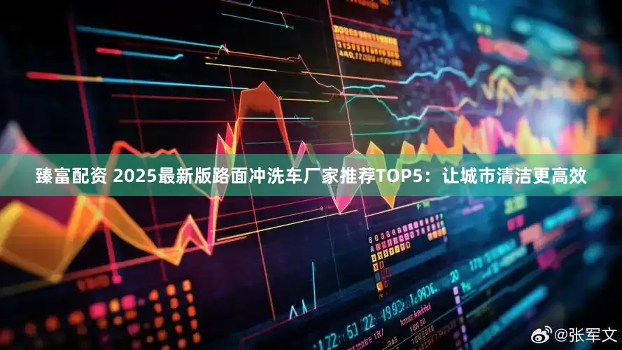 臻富配资 2025最新版路面冲洗车厂家推荐TOP5：让城市清洁更高效