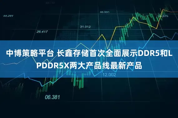 中博策略平台 长鑫存储首次全面展示DDR5和LPDDR5X两大产品线最新产品