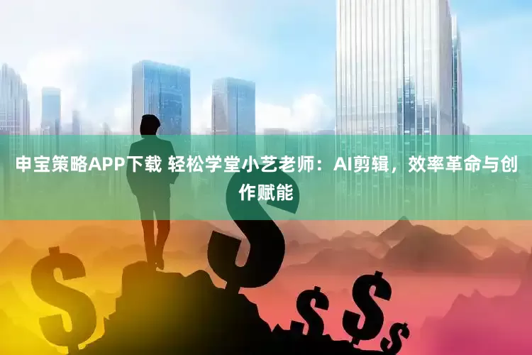 申宝策略APP下载 轻松学堂小艺老师：AI剪辑，效率革命与创作赋能