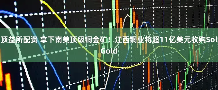 顶益所配资 拿下南美顶级铜金矿！江西铜业将超11亿美元收购SolGold