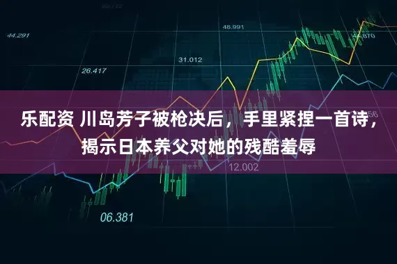 乐配资 川岛芳子被枪决后，手里紧捏一首诗，揭示日本养父对她的残酷羞辱