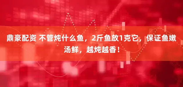 鼎豪配资 不管炖什么鱼，2斤鱼放1克它，保证鱼嫩汤鲜，越炖越香！