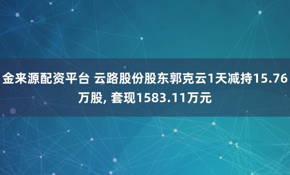 金来源配资平台 云路股份股东郭克云1天减持15.76万股, 套现1583.11万元