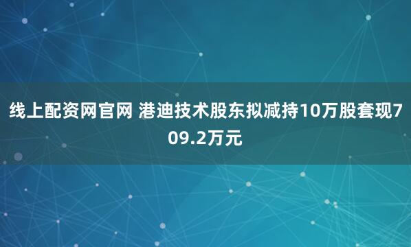线上配资网官网 港迪技术股东拟减持10万股套现709.2万元