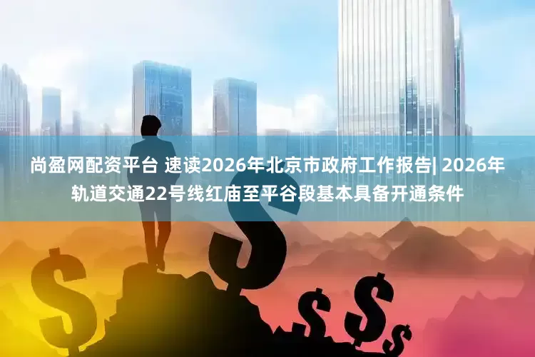 尚盈网配资平台 速读2026年北京市政府工作报告| 2026年轨道交通22号线红庙至平谷段基本具备开通条件