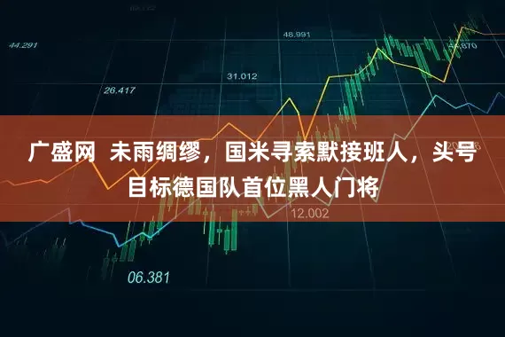 广盛网  未雨绸缪，国米寻索默接班人，头号目标德国队首位黑人门将